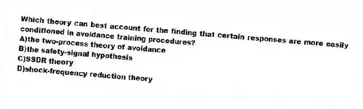 Which theory can best account for the finding that certain responses are more easily conditioned in avoidance training procedures?
A)the two-process theory of avoidance
B)the safety-signal hypothesis
C)SSDR theory
D)shock-frequency reduction theory