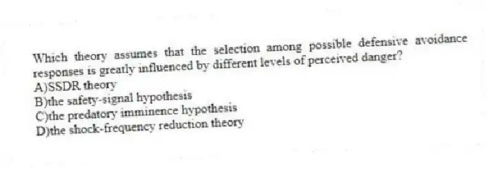 Which theory assumes that the selection among possible defensive avoidance responses is greatly influenced by different levels of perceived danger?
A)SSDR theory
B)the safety-signal hypothesis
C)the predatory imminence hypothesis
D)the shock-frequency reduction theory
