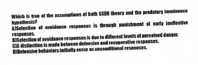 Which is true of the assumptions of both SSDR theory and the predatory imminence hypothesis?
A)Selection of avoidance responses is through punishment of early ineffective responses.
B)Selection of avoidance responses is due to different levels of perceived danger.
C)A distinction is made between defensive and recuperative responses.
D)Defensive behaviors initially occur as unconditional responses.
