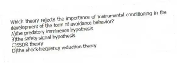 Which theory rejects the importance of instrumental conditioning in the development of the form of avoidance behavior?
A)the predatory imminence hypothesis
B)the safety-signal hypothesis
C)SSDR theory
D)the shock-frequency reduction theory