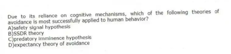 Due to its reliance on cognitive mechanisms, which of the following theories of avoidance is most successfully applied to human behavior?
A)safety signal hypothesis
B)SSDR theory
C)predatory imminence hypothesis
D)expectancy theory of avoidance