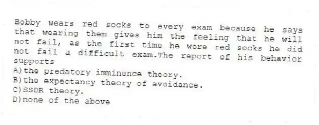 Bobby wears red socks to every exam because he says that wearing them gives him the feeling that he will not fail, as the first time he wore red socks he did not fail a difficult exam.The report of his behavior supports
A)the predatory imminence theory.
B)the expectancy theory of avoidance.
C)SSDR theory.
D)none of the above