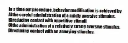 In a time out procedure, behavior modification is achieved by
A)the careful administration of a mildly aversive stimulus.
B)reducing contact with appetitive stimuli.
C)the administration of a relatively strong aversive stimulus.
D)reducing contact with an annoying stimulus.
