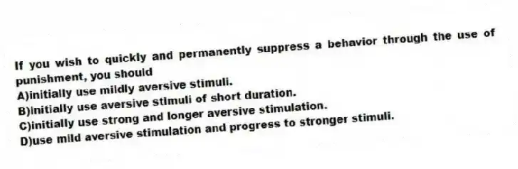 If you wish to quickly and permanently suppress a behavior through the use of punishment, you should
A)initially use mildly aversive stimuli.
B)initially use aversive stimuli of short duration.
C)initially use strong and longer aversive stimulation.
D)use mild aversive stimulation and progress to stronger stimuli.