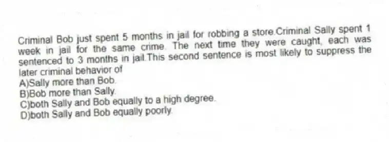 Criminal Bob just spent 5 months in jail for robbing a store.Criminal Sally spent 1 week in jail for the same crime. The next time they were caught, each was sentenced to 3 months in jail.This second sentence is most likely to suppress the later criminal behavior of
A)Sally more than Bob.
B)Bob more than Sally.
C)both Sally and Bob equally to a high degree.
D)both Sally and Bob equally poorly.