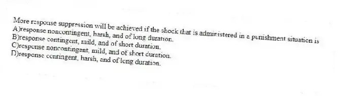 More response suppression will be achieved if the shock that is administered in a punishment situation is
A)response noncontingent, harsh, and of long duration.
B)response contingent, mild, and of short duration.
C)response noncontingent, mild, and of short duration.
D)response contingent, harsh, and of long duration.