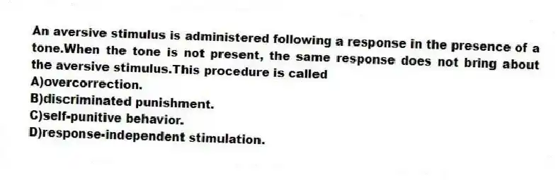 An aversive stimulus is administered following a response in the presence of a tone.When the tone is not present, the same response does not bring about the aversive stimulus.This procedure is called
A)overcorrection.
B)discriminated punishment.
C)self-punitive behavior.
D)response-independent stimulation.