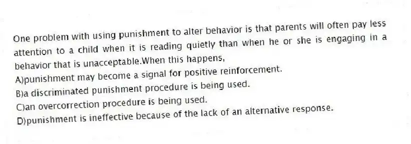 One problem with using punishment to alter behavior is that parents will often pay less attention to a child when it is reading quietly than when he or she is engaging in a behavior that is unacceptable.When this happens,
A)punishment may become a signal for positive reinforcement.
B)a discriminated punishment procedure is being used.
C)an overcorrection procedure is being used.
D)punishment is ineffective because of the lack of an alternative response.
