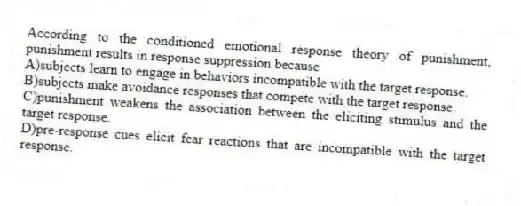 According to the conditioned emotional response theory of punishment, punishment results in response suppression because
A)subjects learn to engage in behaviors incompatible with the target response.
B)subjects make avoidance responses that compete with the target response.
C)punishment weakens the association between the eliciting stimulus and the target response.
D)pre-response cues elicit fear reactions that are incompatible with the target response.