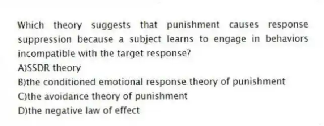 Which theory suggests that punishment causes response suppression because a subject learns to engage in behaviors incompatible with the target response?
A)SSDR theory
B)the conditioned emotional response theory of punishment
C)the avoidance theory of punishment
D)the negative law of effect