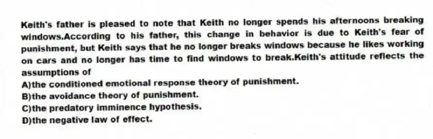 Keith's father is pleased to note that Keith no longer spends his afternoons breaking windows.According to his father, this change in behavior is due to Keith's fear of punishment, but Keith says that he no longer breaks windows because he likes working on cars and no longer has time to find windows to break.Keith's attitude reflects the assumptions of
A)the conditioned emotional response theory of punishment.
B)the avoidance theory of punishment.
C)the predatory imminence hypothesis.
D)the negative law of effect.