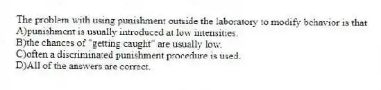 The problem with using punishment outside the laboratory to modify behavior is that
A)punishment is usually introduced at low intensities.
B)the chances of "getting caught" are usually low.
C)often a discriminated punishment procedure is used.
D)All of the answers are correct.