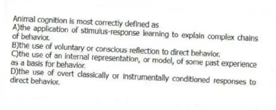 Animal cognition is most correctly defined as
A)the application of stimulus-response learning to explain complex chains of behavior.
B)the use of voluntary or conscious reflection to direct behavior.
C)the use of an internal representation, or model, of some past experience as a basis for behavior.
D)the use of overt classically or instrumentally conditioned responses to direct behavior.