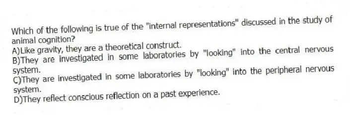 Which of the following is true of the "internal representations" discussed in the study of animal cognition?
A)Like gravity, they are a theoretical construct.
B)They are investigated in some laboratories by "looking" into the central nervous system.
C)They are investigated in some laboratories by "looking" into the peripheral nervous system.
D)They reflect conscious reflection on a past experience.