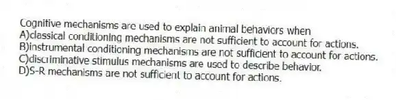 Cognitive mechanisms are used to explain animal behaviors when
A)classical conditioning mechanisms are not sufficient to account for actions.
B)instrumental conditioning mechanisms are not sufficient to account for actions.
C)discriminative stimulus mechanisms are used to describe behavior.
D)S-R mechanisms are not sufficient to account for actions.