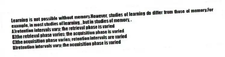 Learning is not possible without memory.However, studies of learning do differ from those of memory.For example, in most studies of learning, , but in studies of memory, .
A)retention intervals vary; the retrieval phase is varied
B)the retrieval phase varies; the acquisition phase is varied
C)the acquisition phase varies; retention intervals are varied
D)retention intervals vary; the acquisition phase is varied