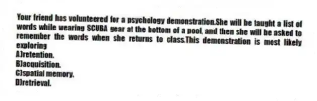 Your friend has volunteered for a psychology demonstration.She will be taught a list of words while wearing SCUBA gear at the bottom of a pool, and then she will be asked to remember the words when she returns to class.This demonstration is most likely exploring
A)retention.
B)acquisition.
C)spatial memory.
D)retrieval.