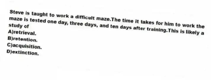 Steve is taught to work a difficult maze.The time it takes for him to work the maze is tested one day, three days, and ten days after training.This is likely a study of
A)retrieval.
B)retention.
C)acquisition.
D)extinction.