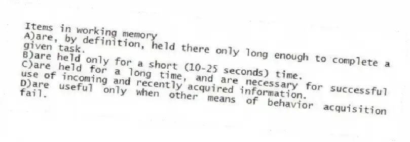 Items in working memory
A)are, by definition, held there only long enough to complete a given task.
B)are held only for a short (10-25 seconds) time.
C)are held for a long time, and are necessary for successful use of incoming and recently acquired information.
D)are useful only when other means of behavior acquisition fail.