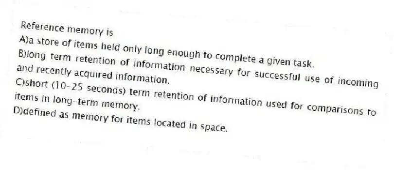 Reference memory is
A)a store of items held only long enough to complete a given task.
B)long term retention of information necessary for successful use of incoming and recently acquired information.
C)short (10-25 seconds) term retention of information used for comparisons to items in long-term memory.
D)defined as memory for items located in space.