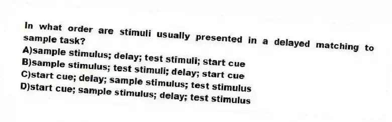 In what order are stimuli usually presented in a delayed matching to sample task?
A)sample stimulus; delay; test stimuli; start cue
B)sample stimulus; test stimuli; delay; start cue
C)start cue; delay; sample stimulus; test stimulus
D)start cue; sample stimulus; delay; test stimulus