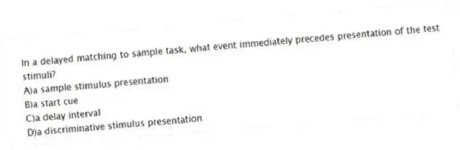 In a delayed matching to sample task, what event immediately precedes presentation of the test stimuli?
A)a sample stimulus presentation
B)a start cue
C)a delay interval
D)a discriminative stimulus presentation
