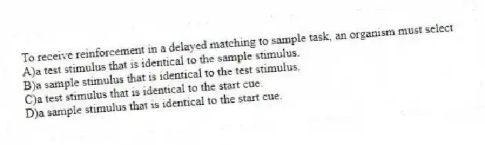 To receive reinforcement in a delayed matching to sample task, an organism must select
A)a test stimulus that is identical to the sample stimulus.
B)a sample stimulus that is identical to the test stimulus.
C)a test stimulus that is identical to the start cue.
D)a sample stimulus that is identical to the start cue.