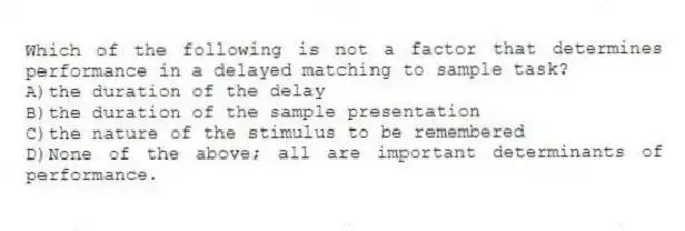 Which of the following is not a factor that determines performance in a delayed matching to sample task?
A)the duration of the delay
B)the duration of the sample presentation
C)the nature of the stimulus to be remembered
D)None of the above; all are important determinants of performance.