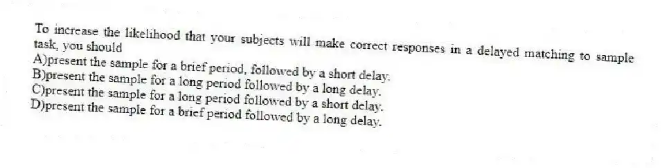 To increase the likelihood that your subjects will make correct responses in a delayed matching to sample task, you should
A)present the sample for a brief period, followed by a short delay.
B)present the sample for a long period followed by a long delay.
C)present the sample for a long period followed by a short delay.
D)present the sample for a brief period followed by a long delay.