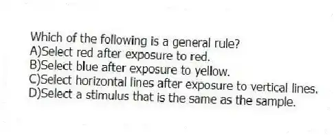 Which of the following is a general rule?
A)Select red after exposure to red.
B)Select blue after exposure to yellow.
C)Select horizontal lines after exposure to vertical lines.
D)Select a stimulus that is the same as the sample.