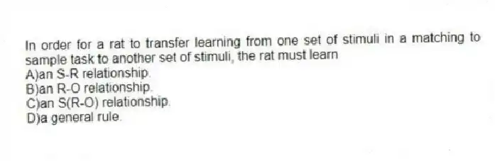 In order for a rat to transfer learning from one set of stimuli in a matching to sample task to another set of stimuli, the rat must learn
A)an S-R relationship.
B)an R-O relationship.
C)an S(R-O) relationship.
D)a general rule.