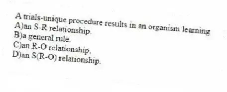 A trials-unique procedure results in an organism learning
A)an S-R relationship.
B)a general rule.
C)an R-O relationship.
D)an S(R-O) relationship.