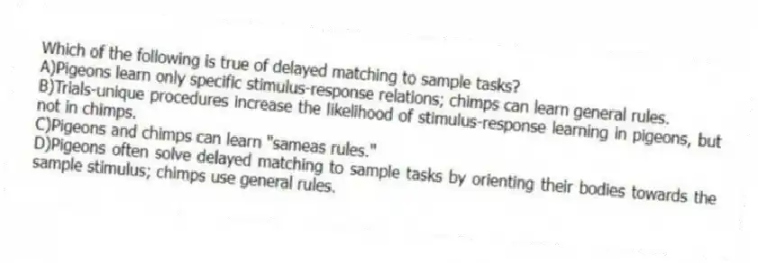 Which of the following is true of delayed matching to sample tasks?
A)Pigeons learn only specific stimulus-response relations; chimps can learn general rules.
B)Trials-unique procedures increase the likelihood of stimulus-response learning in pigeons, but not in chimps.
C)Pigeons and chimps can learn "sameas rules."
D)Pigeons often solve delayed matching to sample tasks by orienting their bodies towards the sample stimulus; chimps use general rules.