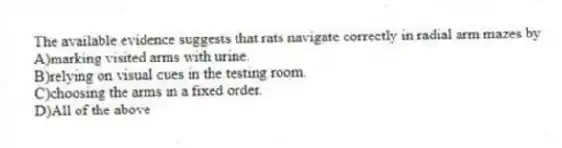 The available evidence suggests that rats navigate correctly in radial arm mazes by
A)marking visited arms with urine.
B)relying on visual cues in the testing room.
C)choosing the arms in a fixed order.
D)All of the above