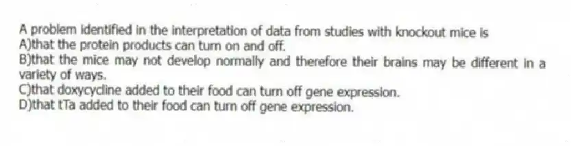 A problem identified in the interpretation of data from studies with knockout mice is
A)that the protein products can turn on and off.
B)that the mice may not develop normally and therefore their brains may be different in a variety of ways.
C)that doxycycline added to their food can turn off gene expression.
D)that tTa added to their food can turn off gene expression.