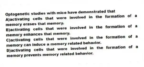 Optogenetic studies with mice have demonstrated that
A)activating cells that were involved in the formation of a memory erases that memory.
B)activating cells that were involved in the formation of a memory enhances that memory.
C)activating cells that were involved in the formation of a memory can induce a memory related behavior.
D)activating cells that were involved in the formation of a memory prevents memory related behavior.