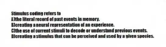 Stimulus coding refers to
A)the literal record of past events in memory.
B)creating a neural representation of an experience.
C)the use of current stimuli to decode or understand previous events.
D)creating a stimulus that can be perceived and used by a given species.