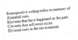Retrospective coding refers to memory of
A)spatial cues.
B)events that have happened in the past.
C)events that still must occur.
D)visual cues in the environment.