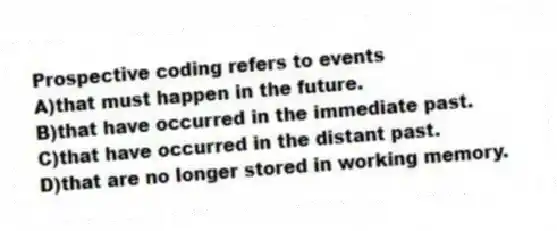 Prospective coding refers to events
A)that must happen in the future.
B)that have occurred in the immediate past.
C)that have occurred in the distant past.
D)that are no longer stored in working memory.