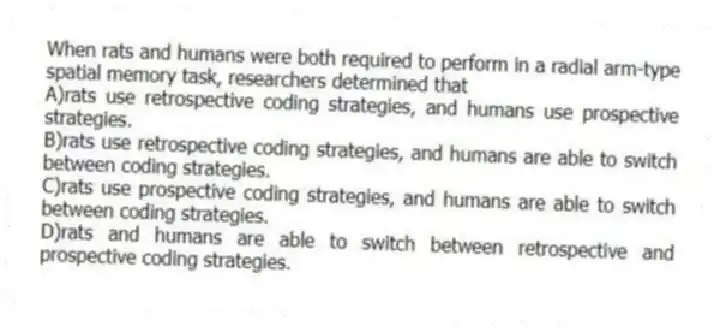 When rats and humans were both required to perform in a radial arm-type spatial memory task, researchers determined that
A)rats use retrospective coding strategies, and humans use prospective strategies.
B)rats use retrospective coding strategies, and humans are able to switch between coding strategies.
C)rats use prospective coding strategies, and humans are able to switch between coding strategies.
D)rats and humans are able to switch between retrospective and prospective coding strategies.