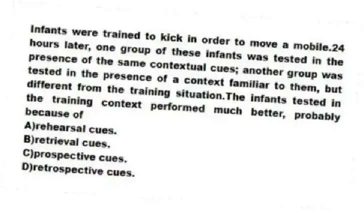 Infants were trained to kick in order to move a mobile.24 hours later, one group of these infants was tested in the presence of the same contextual cues; another group was tested in the presence of a context familiar to them, but different from the training situation.The infants tested in the training context performed much better, probably because of
A)rehearsal cues.
B)retrieval cues.
C)prospective cues.
D)retrospective cues.