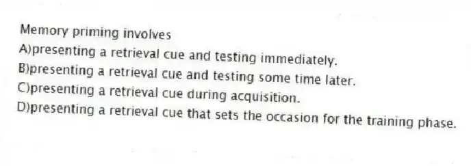 Memory priming involves
A)presenting a retrieval cue and testing immediately.
B)presenting a retrieval cue and testing some time later.
C)presenting a retrieval cue during acquisition.
D)presenting a retrieval cue that sets the occasion for the training phase.