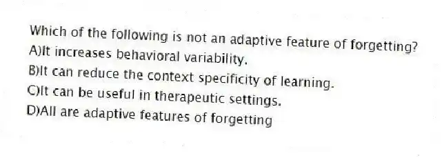 Which of the following is not an adaptive feature of forgetting?
A)It increases behavioral variability.
B)It can reduce the context specificity of learning.
C)It can be useful in therapeutic settings.
D)All are adaptive features of forgetting