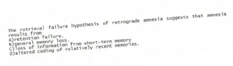 The retrieval failure hypothesis of retrograde amnesia suggests that amnesia results from
A)retention failure.
B)general memory loss.
C)loss of information from short-term memory
D)altered coding of relatively recent memories.