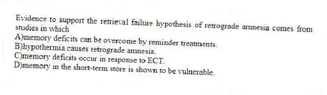Evidence to support the retrieval failure hypothesis of retrograde amnesia comes from studies in which
A)memory deficits can be overcome by reminder treatments.
B)hypothermia causes retrograde amnesia.
C)memory deficits occur in response to ECT.
D)memory in the short-term store is shown to be vulnerable.