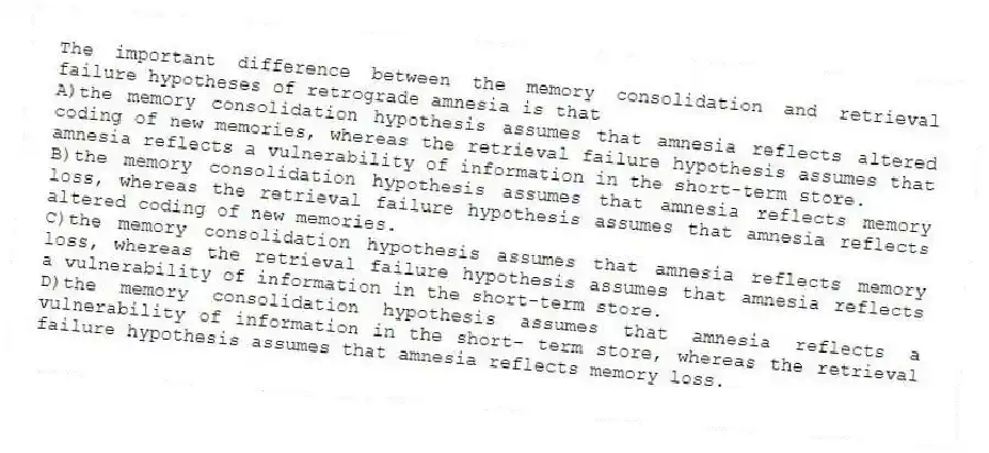 The important difference between the memory consolidation and retrieval failure hypotheses of retrograde amnesia is that
A)the memory consolidation hypothesis assumes that amnesia reflects altered coding of new memories, whereas the retrieval failure hypothesis assumes that amnesia reflects a vulnerability of information in the short-term store.
B)the memory consolidation hypothesis assumes that amnesia reflects memory loss, whereas the retrieval failure hypothesis assumes that amnesia reflects altered coding of new memories.
C)the memory consolidation hypothesis assumes that amnesia reflects memory loss, whereas the retrieval failure hypothesis assumes that amnesia reflects a vulnerability of information in the short-term store.
D)the memory consolidation hypothesis assumes that amnesia reflects a vulnerability of information in the short- term store, whereas the retrieval failure hypothesis assumes that amnesia reflects memory loss.