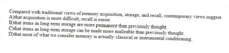 Compared with traditional views of memory acquisition, storage, and recall, contemporary views suggest
A)that acquisition is more difficult, recall is easier.
B)that items in long-term storage are more permanent than previously thought.
C)that items in long-term storage can be made more malleable than previously thought.
D)that most of what we consider memory is actually classical or instrumental conditioning.