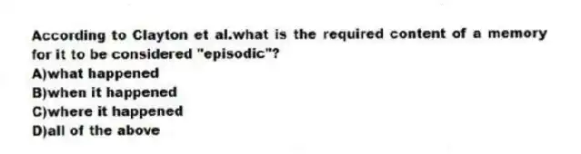 According to Clayton et al.what is the required content of a memory for it to be considered "episodic"?
A)what happened
B)when it happened
C)where it happened
D)all of the above