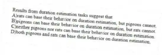 Results from duration estimation tasks suggest that
A)rats can base their behavior on duration estimation, but pigeons cannot.
B)pigeons can base their behavior on duration estimation, but rats cannot.
C)neither pigeons nor rats can base their behavior on duration estimation.
D)both pigeons and rats can base their behavior on duration estimation.