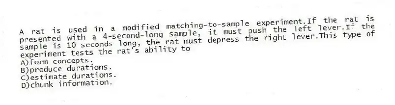 A rat is used in a modified matching-to-sample experiment.If the rat is presented with a 4-second-long sample, it must push the left lever.If the sample is 10 seconds long, the rat must depress the right lever.This type of experiment tests the rat's ability to
A)form concepts.
B)produce durations.
C)estimate durations.
D)chunk information.